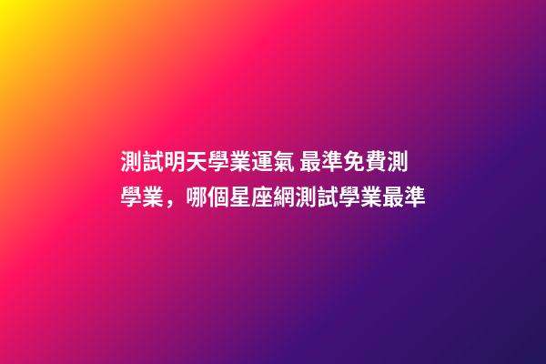 測試明天學業運氣 最準免費測學業，哪個星座網測試學業最準
